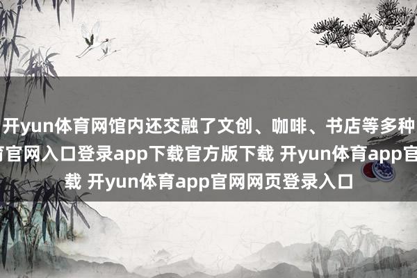 开yun体育网馆内还交融了文创、咖啡、书店等多种业态-开yun体育官网入口登录app下载官方版下载 开yun体育app官网网页登录入口