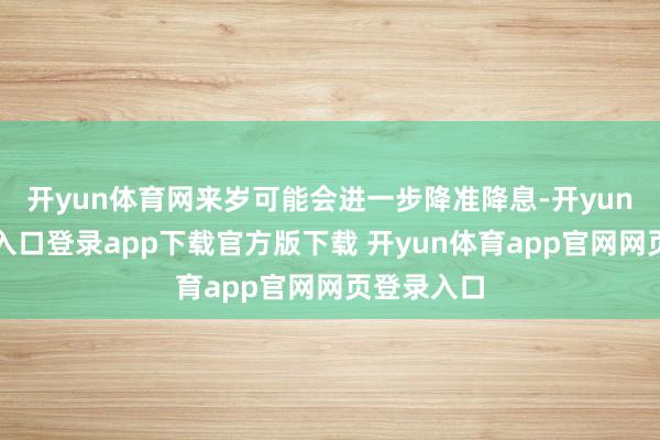 开yun体育网来岁可能会进一步降准降息-开yun体育官网入口登录app下载官方版下载 开yun体育app官网网页登录入口