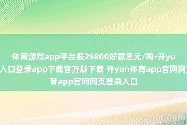 体育游戏app平台报29800好意思元/吨-开yun体育官网入口登录app下载官方版下载 开yun体育app官网网页登录入口