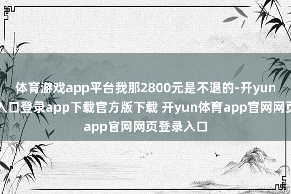 体育游戏app平台我那2800元是不退的-开yun体育官网入口登录app下载官方版下载 开yun体育app官网网页登录入口