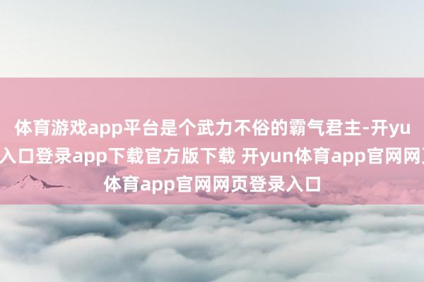 体育游戏app平台是个武力不俗的霸气君主-开yun体育官网入口登录app下载官方版下载 开yun体育app官网网页登录入口