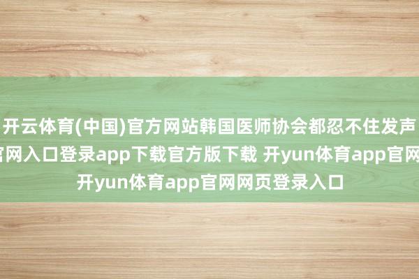 开云体育(中国)官方网站韩国医师协会都忍不住发声-开yun体育官网入口登录app下载官方版下载 开yun体育app官网网页登录入口