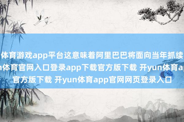 体育游戏app平台这意味着阿里巴巴将面向当年抓续聚焦中枢主业