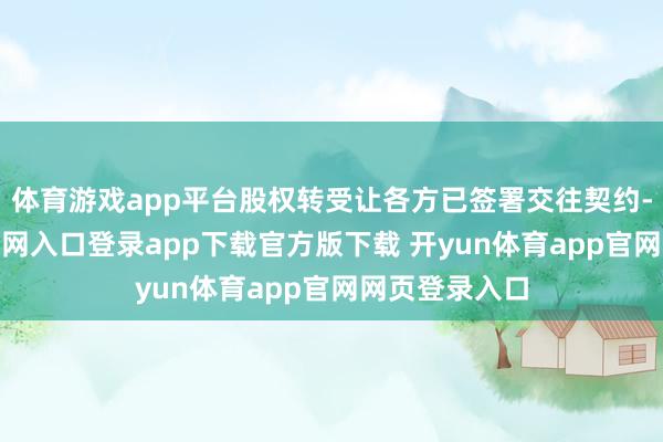 体育游戏app平台股权转受让各方已签署交往契约-开yun体育官网入口登录app下载官方版下载 开yun体育app官网网页登录入口