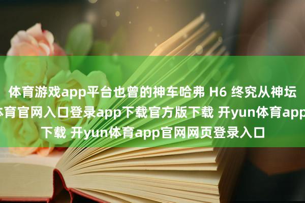 体育游戏app平台也曾的神车哈弗 H6 终究从神坛颓败跌落-开yun体育官网入口登录app下载官方版下载 开yun体育app官网网页登录入口