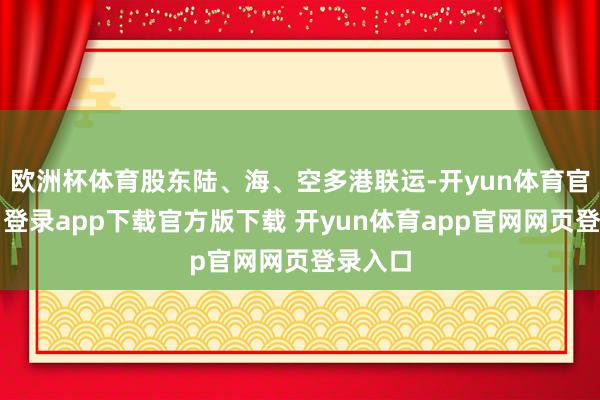 欧洲杯体育股东陆、海、空多港联运-开yun体育官网入口登录app下载官方版下载 开yun体育app官网网页登录入口