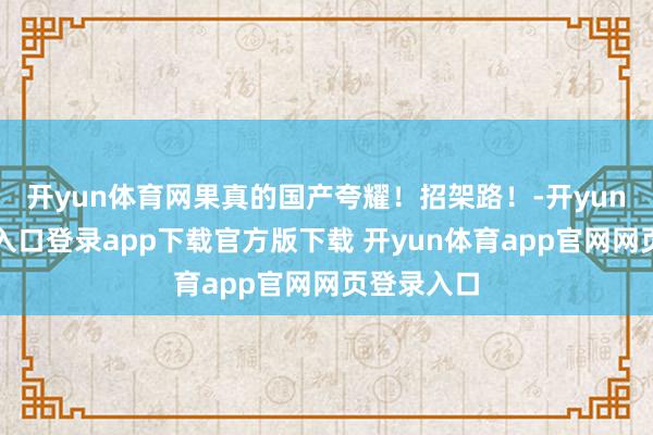 开yun体育网果真的国产夸耀！招架路！-开yun体育官网入口登录app下载官方版下载 开yun体育app官网网页登录入口
