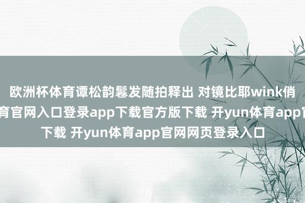 欧洲杯体育谭松韵鬈发随拍释出 对镜比耶wink俏皮满分-开yun体育官网入口登录app下载官方版下载 开yun体育app官网网页登录入口