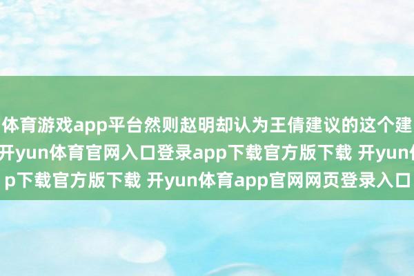体育游戏app平台然则赵明却认为王倩建议的这个建议险些即是荒唐之言-开yun体育官网入口登录app下载官方版下载 开yun体育app官网网页登录入口