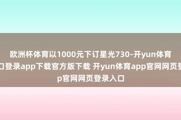 欧洲杯体育以1000元下订星光730-开yun体育官网入口登录app下载官方版下载 开yun体育app官网网页登录入口