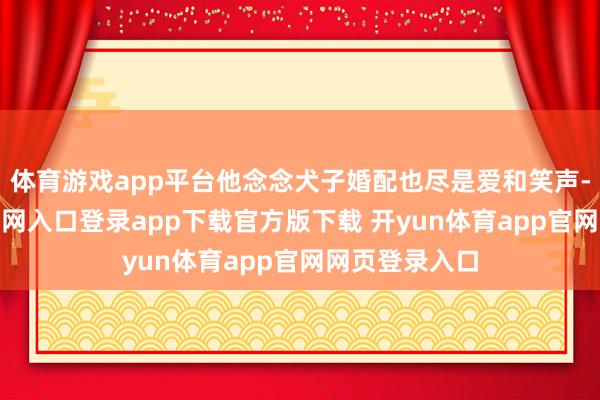 体育游戏app平台他念念犬子婚配也尽是爱和笑声-开yun体育官网入口登录app下载官方版下载 开yun体育app官网网页登录入口