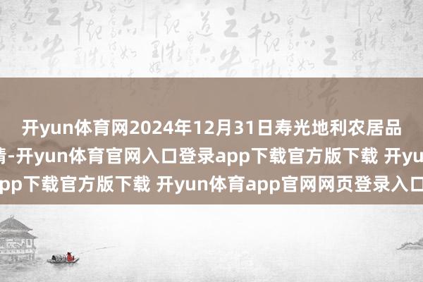 开yun体育网2024年12月31日寿光地利农居品物流园有限公司价钱行情-开yun体育官网入口登录app下载官方版下载 开yun体育app官网网页登录入口