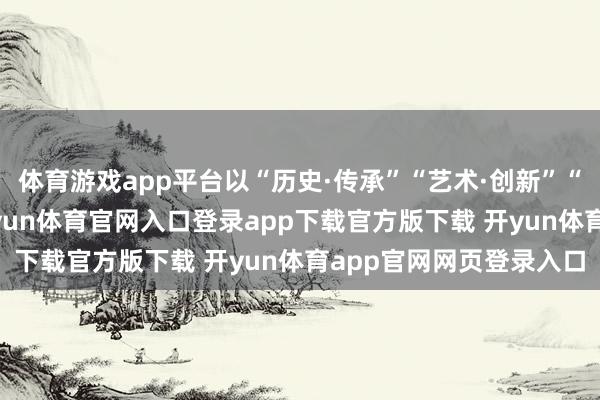 体育游戏app平台以“历史·传承”“艺术·创新”“精神·共识”为线索-开yun体育官网入口登录app下载官方版下载 开yun体育app官网网页登录入口