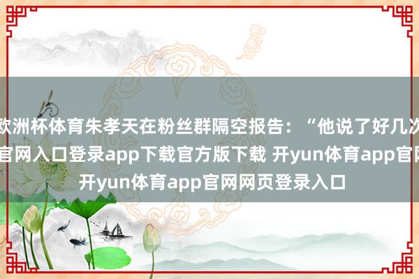 欧洲杯体育朱孝天在粉丝群隔空报告：“他说了好几次了-开yun体育官网入口登录app下载官方版下载 开yun体育app官网网页登录入口