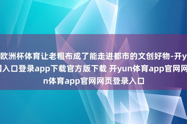 欧洲杯体育让老粗布成了能走进都市的文创好物-开yun体育官网入口登录app下载官方版下载 开yun体育app官网网页登录入口
