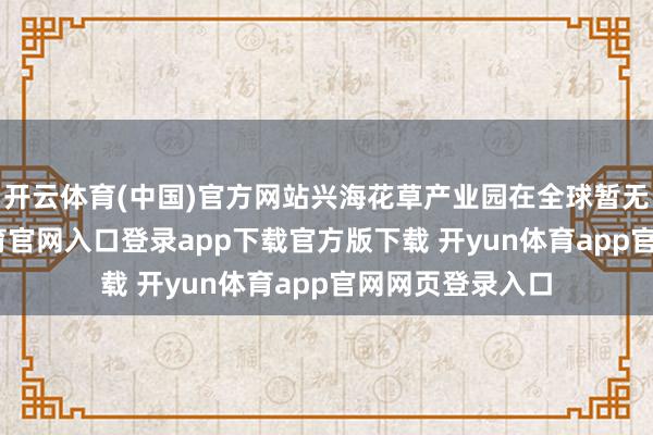 开云体育(中国)官方网站兴海花草产业园在全球暂无对标-开yun体育官网入口登录app下载官方版下载 开yun体育app官网网页登录入口