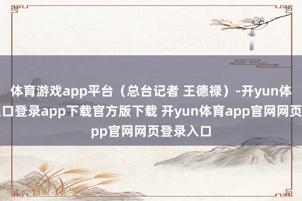 体育游戏app平台（总台记者 王德禄）-开yun体育官网入口登录app下载官方版下载 开yun体育app官网网页登录入口