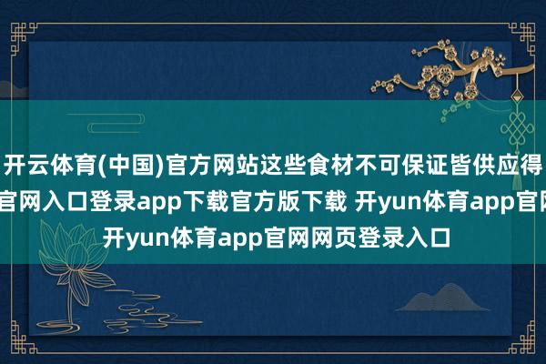 开云体育(中国)官方网站这些食材不可保证皆供应得上-开yun体育官网入口登录app下载官方版下载 开yun体育app官网网页登录入口