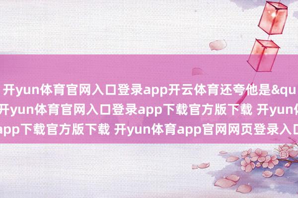 开yun体育官网入口登录app开云体育还夸他是"韩信归汉"-开yun体育官网入口登录app下载官方版下载 开yun体育app官网网页登录入口