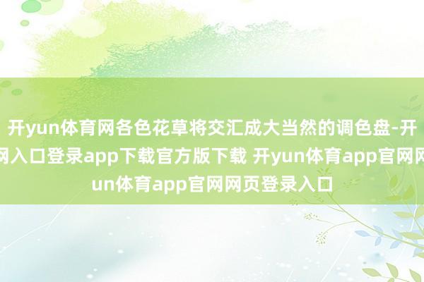开yun体育网各色花草将交汇成大当然的调色盘-开yun体育官网入口登录app下载官方版下载 开yun体育app官网网页登录入口