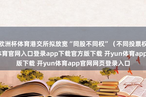 欧洲杯体育港交所拟放宽“同股不同权”（不同投票权）的截至-开yun体育官网入口登录app下载官方版下载 开yun体育app官网网页登录入口