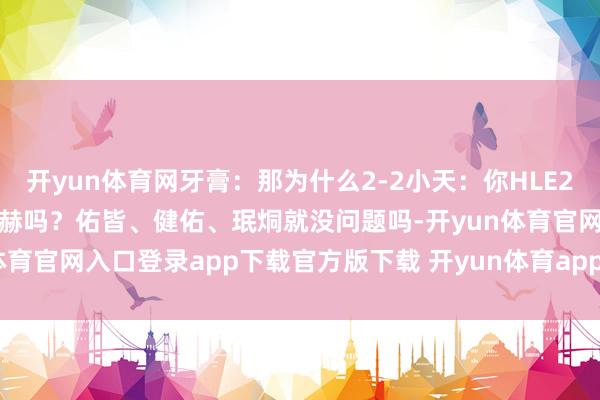 开yun体育网牙膏：那为什么2-2小天：你HLE2-2全怪LCK新东说念主进赫吗？佑皆、健佑、珉烔就没问题吗-开yun体育官网入口登录app下载官方版下载 开yun体育app官网网页登录入口