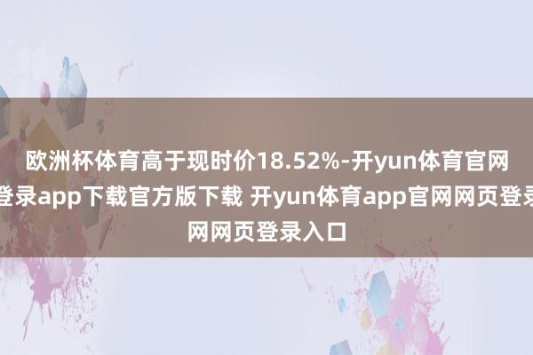 欧洲杯体育高于现时价18.52%-开yun体育官网入口登录app下载官方版下载 开yun体育app官网网页登录入口