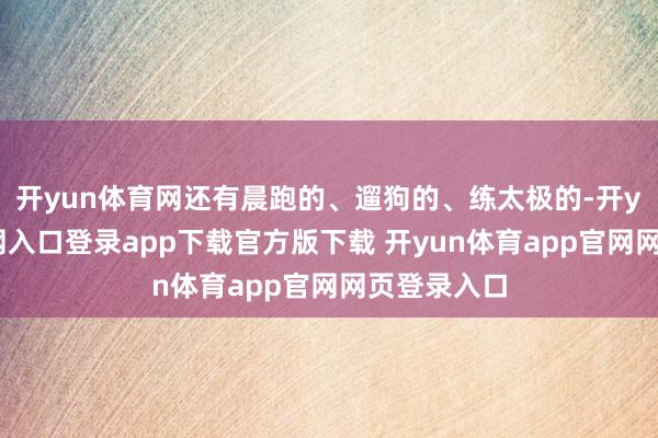 开yun体育网还有晨跑的、遛狗的、练太极的-开yun体育官网入口登录app下载官方版下载 开yun体育app官网网页登录入口