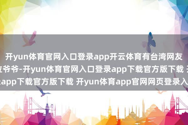 开yun体育官网入口登录app开云体育有台湾网友留言:“看到金门那位爷爷-开yun体育官网入口登录app下载官方版下载 开yun体育app官网网页登录入口