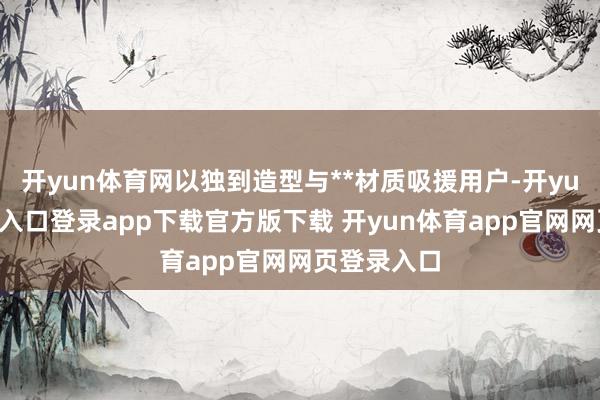 开yun体育网以独到造型与**材质吸援用户-开yun体育官网入口登录app下载官方版下载 开yun体育app官网网页登录入口