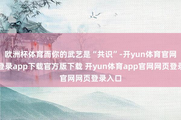 欧洲杯体育而你的武艺是“共识”-开yun体育官网入口登录app下载官方版下载 开yun体育app官网网页登录入口