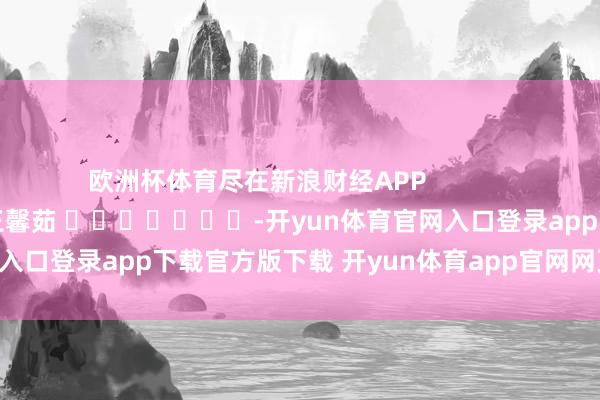 欧洲杯体育尽在新浪财经APP 包袱裁剪:王馨茹 -开yun体育官网入口登录app下载官方版下载 开yun体育app官网网页登录入口