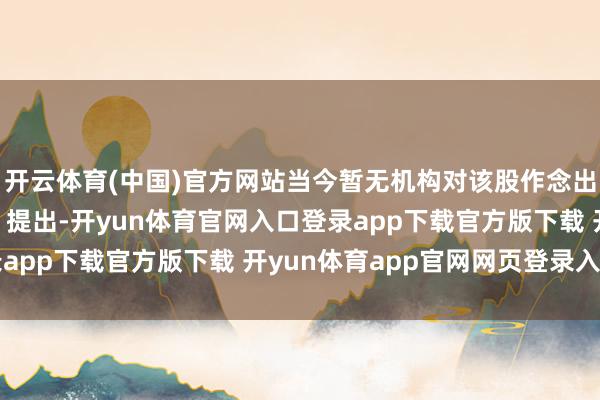 开云体育(中国)官方网站当今暂无机构对该股作念出“买入、抓有、卖出”提出-开yun体育官网入口登录app下载官方版下载 开yun体育app官网网页登录入口