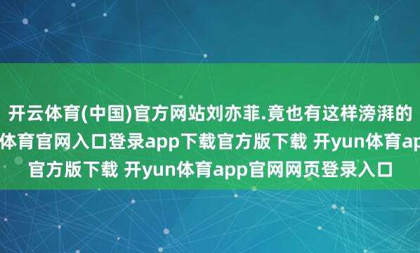 开云体育(中国)官方网站刘亦菲.竟也有这样滂湃的相片,太奔放-开yun体育官网入口登录app下载官方版下载 开yun体育app官网网页登录入口