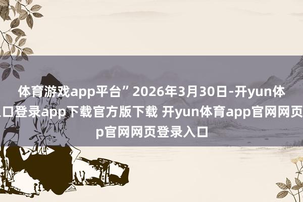 体育游戏app平台”2026年3月30日-开yun体育官网入口登录app下载官方版下载 开yun体育app官网网页登录入口