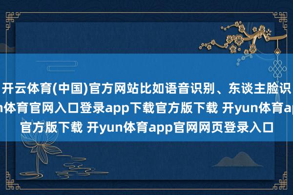 开云体育(中国)官方网站比如语音识别、东谈主脸识别和出动检测-开yun体育官网入口登录app下载官方版下载 开yun体育app官网网页登录入口