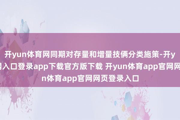 开yun体育网同期对存量和增量技俩分类施策-开yun体育官网入口登录app下载官方版下载 开yun体育app官网网页登录入口