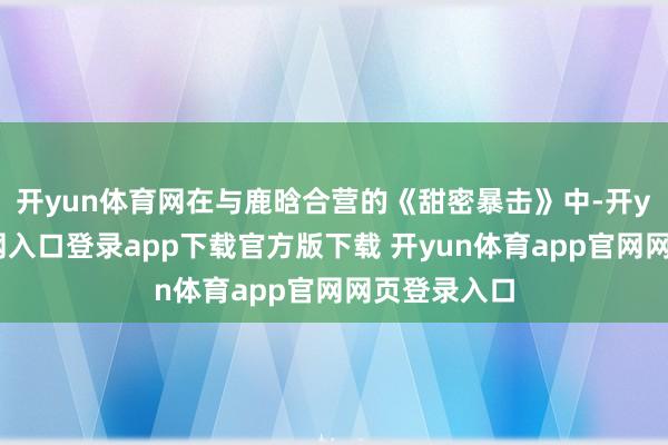 开yun体育网在与鹿晗合营的《甜密暴击》中-开yun体育官网入口登录app下载官方版下载 开yun体育app官网网页登录入口