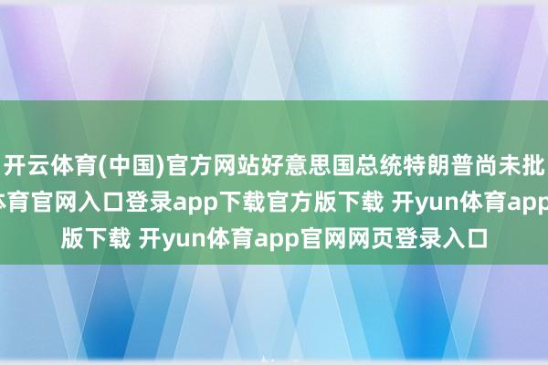 开云体育(中国)官方网站好意思国总统特朗普尚未批准该计较-开yun体育官网入口登录app下载官方版下载 开yun体育app官网网页登录入口