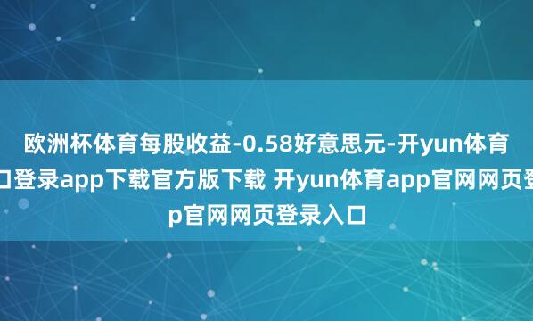 欧洲杯体育每股收益-0.58好意思元-开yun体育官网入口登录app下载官方版下载 开yun体育app官网网页登录入口