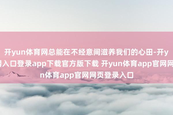 开yun体育网总能在不经意间滋养我们的心田-开yun体育官网入口登录app下载官方版下载 开yun体育app官网网页登录入口