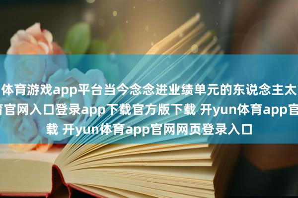 体育游戏app平台当今念念进业绩单元的东说念主太多了-开yun体育官网入口登录app下载官方版下载 开yun体育app官网网页登录入口