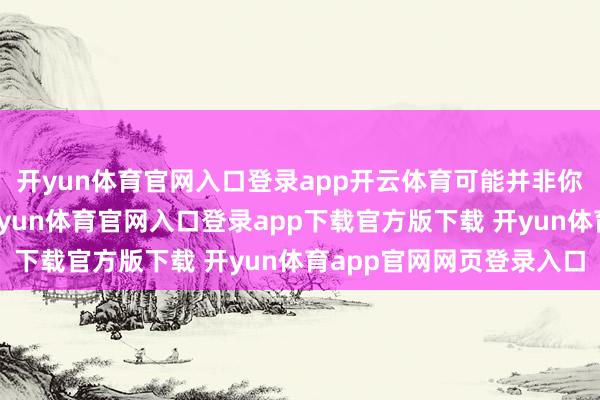 开yun体育官网入口登录app开云体育可能并非你忠心可爱的东谈主-开yun体育官网入口登录app下载官方版下载 开yun体育app官网网页登录入口