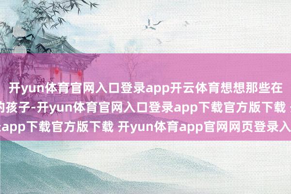 开yun体育官网入口登录app开云体育想想那些在初高中还能保持最初的孩子-开yun体育官网入口登录app下载官方版下载 开yun体育app官网网页登录入口