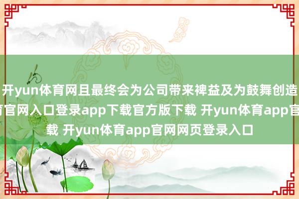 开yun体育网且最终会为公司带来裨益及为鼓舞创造价值-开yun体育官网入口登录app下载官方版下载 开yun体育app官网网页登录入口