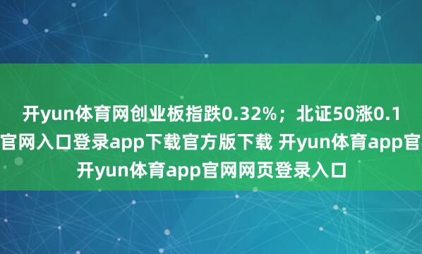 开yun体育网创业板指跌0.32%;北证50涨0.16%-开yun体育官网入口登录app下载官方版下载 开yun体育app官网网页登录入口
