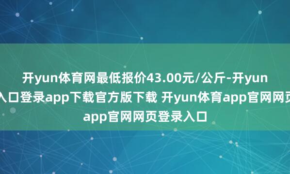开yun体育网最低报价43.00元/公斤-开yun体育官网入口登录app下载官方版下载 开yun体育app官网网页登录入口