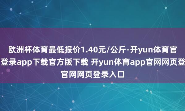 欧洲杯体育最低报价1.40元/公斤-开yun体育官网入口登录app下载官方版下载 开yun体育app官网网页登录入口