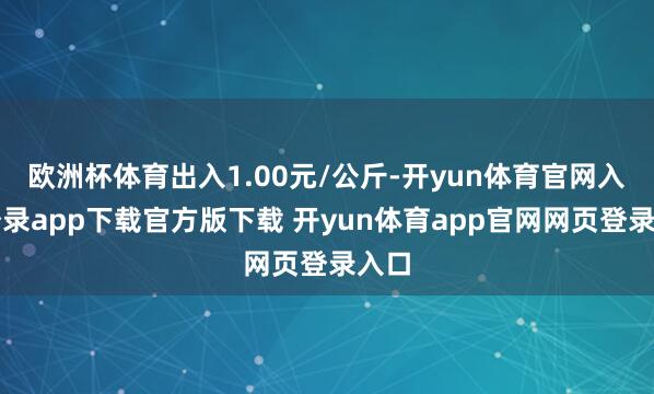 欧洲杯体育出入1.00元/公斤-开yun体育官网入口登录app下载官方版下载 开yun体育app官网网页登录入口