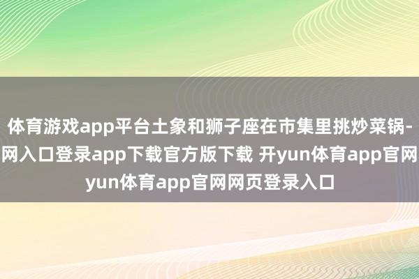 体育游戏app平台土象和狮子座在市集里挑炒菜锅-开yun体育官网入口登录app下载官方版下载 开yun体育app官网网页登录入口